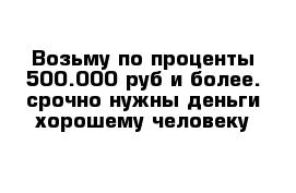 Возьму по проценты 500.000 руб и более. срочно нужны деньги хорошему человеку